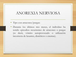 ANOREXIA NERVIOSA
• Tipo con atracones/purgas:
• Durante los últimos tres meses, el individuo ha
tenido episodios recurrentes de atracones o purgas
(es decir, vómito autoprovocado o utilización
incorrecta de laxantes, diuréticos o enemas).
 