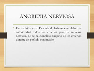 ANOREXIA NERVIOSA
• En remisión total: Después de haberse cumplido con
anterioridad todos los criterios para la anorexia
nerviosa, no se ha cumplido ninguno de los criterios
durante un período continuado.
 