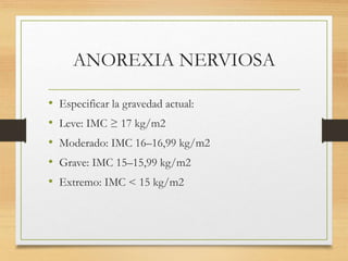 ANOREXIA NERVIOSA
• Especificar la gravedad actual:
• Leve: IMC ≥ 17 kg/m2
• Moderado: IMC 16–16,99 kg/m2
• Grave: IMC 15–15,99 kg/m2
• Extremo: IMC < 15 kg/m2
 
