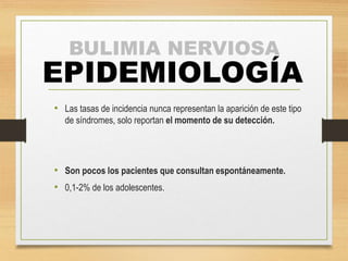 BULIMIA NERVIOSA
EPIDEMIOLOGÍA
• Las tasas de incidencia nunca representan la aparición de este tipo
de síndromes, solo reportan el momento de su detección.
• Son pocos los pacientes que consultan espontáneamente.
• 0,1-2% de los adolescentes.
 