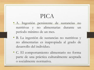 PICA
• A. Ingestión persistente de sustancias no
nutritivas y no alimentarias durante un
período mínimo de un mes.
• B. La ingestión de sustancias no nutritivas y
no alimentarias es inapropiada al grado de
desarrollo del individuo.
• C. El comportamiento alimentario no forma
parte de una práctica culturalmente aceptada
o socialmente normativa.
 