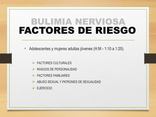 BULIMIA NERVIOSA
FACTORES DE RIESGO
• Adolescentes y mujeres adultas jóvenes (H:M - 1:10 a 1:20).
 FACTORES CULTURALES
 RASGOS DE PERSONALIDAD
 FACTORES FAMILIARES
 ABUSO SEXUAL Y PATRONES DE SEXUALIDAD
 EJERCICIO
 