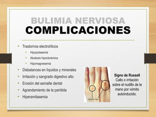 BULIMIA NERVIOSA
COMPLICACIONES
• Trastornos electrolíticos
• Hipopotasemia
• Alcalosis hipoclorémica
• Hipomagnesemia
• Disbalances en líquidos y minerales
• Irritación y sangrado digestivo alto
• Erosión del esmalte dental
• Agrandamiento de la parótida
• Hiperamilasemia
Signo de Russell
Callo o irritación
sobre el nudillo de la
mano por vómito
autoinducido.
 
