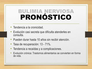 BULIMIA NERVIOSA
PRONÓSTICO
• Tendencia a la cronicidad.
• Evolución casi secreta que dificulta atenderles en
consulta.
• Pueden durar hasta 10 años sin recibir atención.
• Tasa de recuperación: 13 - 71%.
• Tendencia a recaídas y a complicaciones.
• Evolución crónica: Trastornos alimentarios se convierten en forma
de vida.
 