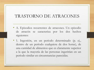 TRASTORNO DE ATRACONES
• A. Episodios recurrentes de atracones. Un episodio
de atracón se caracteriza por los dos hechos
siguientes:
• 1. Ingestión, en un periodo determinado (p. ej.,
dentro de un período cualquiera de dos horas), de
una cantidad de alimentos que es claramente superior
a la que la mayoría de las personas ingerirían en un
período similar en circunstancias parecidas.
 