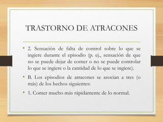 TRASTORNO DE ATRACONES
• 2. Sensación de falta de control sobre lo que se
ingiere durante el episodio (p. ej., sensación de que
no se puede dejar de comer o no se puede controlar
lo que se ingiere o la cantidad de lo que se ingiere).
• B. Los episodios de atracones se asocian a tres (o
más) de los hechos siguientes:
• 1. Comer mucho más rápidamente de lo normal.
 
