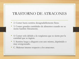 TRASTORNO DE ATRACONES
• 2. Comer hasta sentirse desagradablemente lleno.
• 3. Comer grandes cantidades de alimentos cuando no se
siente hambre físicamente.
• 4. Comer solo debido a la vergüenza que se siente por la
cantidad que se ingiere.
• 5. Sentirse luego a disgusto con uno mismo, deprimido o
muy avergonzado.
• C. Malestar intenso respecto a los atracones.
 