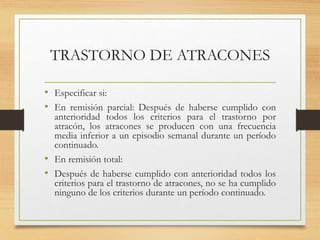 TRASTORNO DE ATRACONES
• Especificar si:
• En remisión parcial: Después de haberse cumplido con
anterioridad todos los criterios para el trastorno por
atracón, los atracones se producen con una frecuencia
media inferior a un episodio semanal durante un período
continuado.
• En remisión total:
• Después de haberse cumplido con anterioridad todos los
criterios para el trastorno de atracones, no se ha cumplido
ninguno de los criterios durante un período continuado.
 