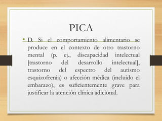 PICA
• D. Si el comportamiento alimentario se
produce en el contexto de otro trastorno
mental (p. ej., discapacidad intelectual
[trastorno del desarrollo intelectual],
trastorno del espectro del autismo
esquizofrenia) o afección médica (incluido el
embarazo), es suficientemente grave para
justificar la atención clínica adicional.
 