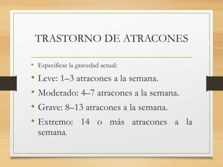 TRASTORNO DE ATRACONES
• Especificar la gravedad actual:
• Leve: 1–3 atracones a la semana.
• Moderado: 4–7 atracones a la semana.
• Grave: 8–13 atracones a la semana.
• Extremo: 14 o más atracones a la
semana.
 