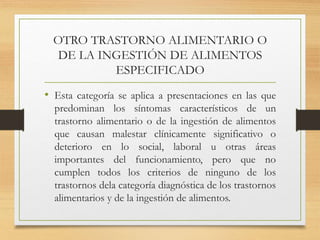 OTRO TRASTORNO ALIMENTARIO O
DE LA INGESTIÓN DE ALIMENTOS
ESPECIFICADO
• Esta categoría se aplica a presentaciones en las que
predominan los síntomas característicos de un
trastorno alimentario o de la ingestión de alimentos
que causan malestar clínicamente significativo o
deterioro en lo social, laboral u otras áreas
importantes del funcionamiento, pero que no
cumplen todos los criterios de ninguno de los
trastornos dela categoría diagnóstica de los trastornos
alimentarios y de la ingestión de alimentos.
 