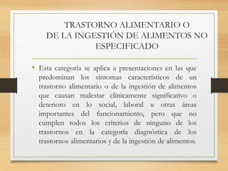 TRASTORNO ALIMENTARIO O
DE LA INGESTIÓN DE ALIMENTOS NO
ESPECIFICADO
• Esta categoría se aplica a presentaciones en las que
predominan los síntomas característicos de un
trastorno alimentario o de la ingestión de alimentos
que causan malestar clínicamente significativo o
deterioro en lo social, laboral u otras áreas
importantes del funcionamiento, pero que no
cumplen todos los criterios de ninguno de los
trastornos en la categoría diagnóstica de los
trastornos alimentarios y de la ingestión de alimentos.
 