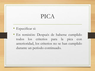 PICA
• Especificar si:
• En remisión: Después de haberse cumplido
todos los criterios para la pica con
anterioridad, los criterios no se han cumplido
durante un período continuado.
 