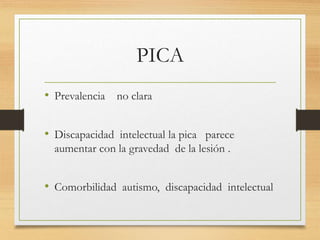 PICA
• Prevalencia no clara
• Discapacidad intelectual la pica parece
aumentar con la gravedad de la lesión .
• Comorbilidad autismo, discapacidad intelectual
 
