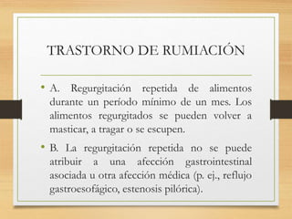 TRASTORNO DE RUMIACIÓN
• A. Regurgitación repetida de alimentos
durante un período mínimo de un mes. Los
alimentos regurgitados se pueden volver a
masticar, a tragar o se escupen.
• B. La regurgitación repetida no se puede
atribuir a una afección gastrointestinal
asociada u otra afección médica (p. ej., reflujo
gastroesofágico, estenosis pilórica).
 