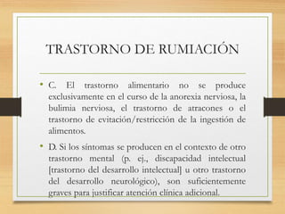TRASTORNO DE RUMIACIÓN
• C. El trastorno alimentario no se produce
exclusivamente en el curso de la anorexia nerviosa, la
bulimia nerviosa, el trastorno de atracones o el
trastorno de evitación/restricción de la ingestión de
alimentos.
• D. Si los síntomas se producen en el contexto de otro
trastorno mental (p. ej., discapacidad intelectual
[trastorno del desarrollo intelectual] u otro trastorno
del desarrollo neurológico), son suficientemente
graves para justificar atención clínica adicional.
 