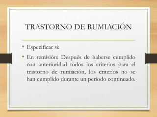 TRASTORNO DE RUMIACIÓN
• Especificar si:
• En remisión: Después de haberse cumplido
con anterioridad todos los criterios para el
trastorno de rumiación, los criterios no se
han cumplido durante un período continuado.
 