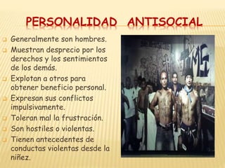 PERSONALIDAD ANTISOCIAL
 Generalmente son hombres.
 Muestran desprecio por los
derechos y los sentimientos
de los demás.
 Explotan a otros para
obtener beneficio personal.
 Expresan sus conflictos
impulsivamente.
 Toleran mal la frustración.
 Son hostiles o violentas.
 Tienen antecedentes de
conductas violentas desde la
niñez.
 