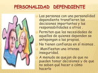 PERSONALIDAD DEPENDIENTE
 Las personas con una personalidad
dependiente transfieren las
decisiones importantes y las
responsabilidades a otros .
 Permiten que las necesidades de
aquellos de quienes dependen se
antepongan a las propias.
 No tienen confianza en sí mismas .
 Manifiestan una intensa
inseguridad.
 A menudo se quejan de que no
pueden tomar decisiones y de que
no saben qué hacer o cómo
hacerlo
 