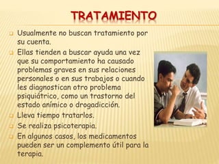 TRATAMIENTO
 Usualmente no buscan tratamiento por
su cuenta.
 Ellas tienden a buscar ayuda una vez
que su comportamiento ha causado
problemas graves en sus relaciones
personales o en sus trabajos o cuando
les diagnostican otro problema
psiquiátrico, como un trastorno del
estado anímico o drogadicción.
 Lleva tiempo tratarlos.
 Se realiza psicoterapia.
 En algunos casos, los medicamentos
pueden ser un complemento útil para la
terapia.
 