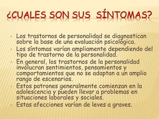 ¿CUALES SON SUS SÍNTOMAS?
 Los trastornos de personalidad se diagnostican
sobre la base de una evaluación psicológica.
 Los síntomas varían ampliamente dependiendo del
tipo de trastorno de la personalidad.
 En general, los trastornos de la personalidad
involucran sentimientos, pensamientos y
comportamientos que no se adaptan a un amplio
rango de escenarios.
 Estos patrones generalmente comienzan en la
adolescencia y pueden llevar a problemas en
situaciones laborales y sociales.
 Estas afecciones varían de leves a graves.
 