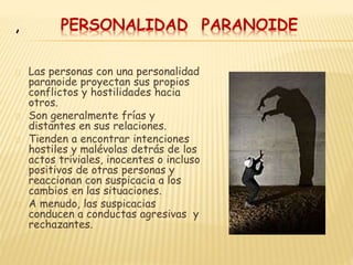 PERSONALIDAD PARANOIDE
Las personas con una personalidad
paranoide proyectan sus propios
conflictos y hostilidades hacia
otros.
Son generalmente frías y
distantes en sus relaciones.
Tienden a encontrar intenciones
hostiles y malévolas detrás de los
actos triviales, inocentes o incluso
positivos de otras personas y
reaccionan con suspicacia a los
cambios en las situaciones.
A menudo, las suspicacias
conducen a conductas agresivas y
rechazantes.
,
 
