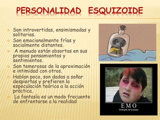 PERSONALIDAD ESQUIZOIDE
 Son introvertidas, ensimismadas y
solitarias.
 Son emocionalmente frías y
socialmente distantes.
 A menudo están absortas en sus
propios pensamientos y
sentimientos.
 Son temerosas de la aproximación
e intimidad con otros.
 Hablan poco, son dadas a soñar
despiertas y prefieren la
especulación teórica a la acción
práctica.
 La fantasía es un modo frecuente
de enfrentarse a la realidad
 