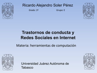 Ricardo Alejandro Soler Pérez 
Grado: 1º Grupo: E 
Trastornos de conducta y 
Redes Sociales en Internet 
Materia: herramientas de computación 
Universidad Juárez Autónoma de 
Tabasco 
 
