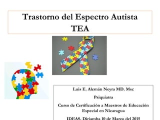 Trastorno del Espectro Autista
TEA
Luis E. Alemán Neyra MD. Msc
Psiquiatra
Curso de Certificación a Maestros de Educación
Especial en Nicaragua
 