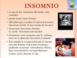 INSOMNIO es uno de los trastornos del sueño más comunes. puede tomar varias formas: dificultad para conciliar el sueño al acostarse (insomnio inicial, el más común de los tres) despertares frecuentes durante la noche (insomnio intermedio) despertares muy temprano por la mañana, antes de lo planeado (insomnio terminal) Esto impide la recuperación que el cuerpo necesita durante el descanso nocturno, pudiendo ocasionar somnolencia diurna, baja concentración e incapacidad para sentirse activo durante el día . 