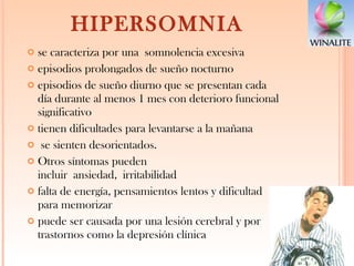 HIPERSOMNIA se caracteriza por una somnolencia excesiva episodios prolongados de sueño nocturno  episodios de sueño diurno que se presentan cada día durante al menos 1 mes con deterioro funcional significativo tienen dificultades para levantarse a la mañana se sienten desorientados.  Otros síntomas pueden incluir ansiedad, irritabilidad  falta de energía, pensamientos lentos y dificultad para memorizar puede ser causada por una lesión cerebral y por trastornos como la depresión clínica 