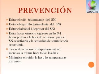 PREVENCIÓN Evitar el café  (estimulante del SN) Evitar el cigarrillo (estimulante del SN) Evitar el alcohol ( depresor del SN) Evitar hacer ejercicio vigoroso en las 3-4 horas previas a la hora de acostarse, pues el SN se activaría y la sensación de somnolencia se perdería Tratar de acostarse y despertarse más o menos a la misma hora todos los días. Minimizar el ruido, la luz y las temperaturas extremas 