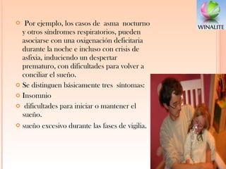 Por ejemplo, los casos de asma nocturno y otros síndromes respiratorios, pueden asociarse con una oxigenación deficitaria durante la noche e incluso con crisis de asfixia, induciendo un despertar prematuro, con dificultades para volver a conciliar el sueño. Se distinguen básicamente tres síntomas:  Insomnio dificultades para iniciar o mantener el sueño.  sueño excesivo durante las fases de vigilia . 