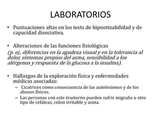 LABORATORIOS
• Puntuaciones altas en los tests de hipnotizabilidad y de
  capacidad disociativa.

• Alteraciones de las funciones fisiológicas
(p. ej., diferencias en la agudeza visual y en la tolerancia al
dolor, síntomas propios del asma, sensibilidad a los
alérgenos y respuesta de la glucosa a la insulina).

• Hallazgos de la exploración física y enfermedades
  médicas asociadas:
   – Cicatrices como consecuencia de las autolesiones y de los
     abusos físicos.
   – Las personas con este trastorno pueden sufrir migraña u otro
     tipo de cefaleas, colon irritable y asma.
 