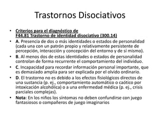 Trastornos Disociativos
• Criterios para el diagnóstico de
  F44.81 Trastorno de identidad disociativo (300.14)
• A. Presencia de dos o más identidades o estados de personalidad
  (cada una con un patrón propio y relativamente persistente de
  percepción, interacción y concepción del entorno y de sí mismo).
• B. Al menos dos de estas identidades o estados de personalidad
  controlan de forma recurrente el comportamiento del individuo.
• C. Incapacidad para recordar información personal importante, que
  es demasiado amplia para ser explicada por el olvido ordinario.
• D. El trastorno no es debido a los efectos fisiológicos directos de
  una sustancia (p. ej., comportamiento automático o caótico por
  intoxicación alcohólica) o a una enfermedad médica (p. ej., crisis
  parciales complejas).
• Nota: En los niños los síntomas no deben confundirse con juego
  fantasiosos o compañeros de juego imaginarios
 