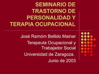 SEMINARIO DE
TRASTORNO DE
PERSONALIDAD Y
TERAPIA OCUPACIONAL
José Ramóm Bellido Mainar
Terapeuta Ocupacional y
Trabajador Social
Universidad de Zaragoza.
Junio de 2003
 