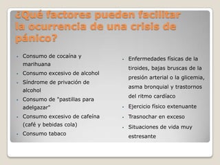 ¿Qué factores pueden facilitar
la ocurrencia de una crisis de
pánico?
•   Consumo de cocaína y
                                  •   Enfermedades físicas de la
    marihuana
                                      tiroides, bajas bruscas de la
•   Consumo excesivo de alcohol
                                      presión arterial o la glicemia,
•   Síndrome de privación de
                                      asma bronquial y trastornos
    alcohol
                                      del ritmo cardíaco
•   Consumo de "pastillas para
    adelgazar"                    •   Ejercicio físico extenuante
•   Consumo excesivo de cafeína   •   Trasnochar en exceso
    (café y bebidas cola)         •   Situaciones de vida muy
•   Consumo tabaco
                                      estresante
 