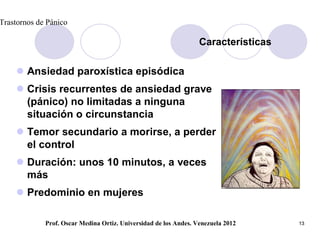 Trastornos de Pánico

                                                                  Características

     Ansiedad paroxística episódica
     Crisis recurrentes de ansiedad grave
      (pánico) no limitadas a ninguna
      situación o circunstancia
     Temor secundario a morirse, a perder
      el control
     Duración: unos 10 minutos, a veces
      más
     Predominio en mujeres

             Prof. Oscar Medina Ortiz. Universidad de los Andes. Venezuela 2012     13
 