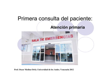 Primera consulta del paciente:
                                        Atención primaria




Prof. Oscar Medina Ortiz. Universidad de los Andes. Venezuela 2012
 