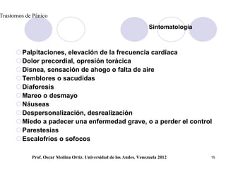 Trastornos de Pánico

                                                                      Sintomatología



      Palpitaciones, elevación de la frecuencia cardíaca
      Dolor precordial, opresión torácica
      Disnea, sensación de ahogo o falta de aire
      Temblores o sacudidas
      Diaforesis
      Mareo o desmayo
      Náuseas
      Despersonalización, desrealización
      Miedo a padecer una enfermedad grave, o a perder el control
      Parestesias
      Escalofríos o sofocos

             Prof. Oscar Medina Ortiz. Universidad de los Andes. Venezuela 2012        15
 