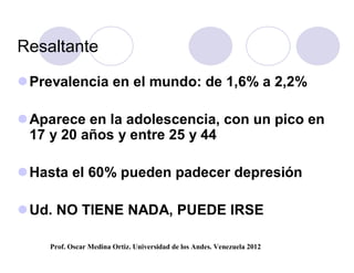Resaltante

 Prevalencia en el mundo: de 1,6% a 2,2%

 Aparece en la adolescencia, con un pico en
  17 y 20 años y entre 25 y 44

 Hasta el 60% pueden padecer depresión

 Ud. NO TIENE NADA, PUEDE IRSE

    Prof. Oscar Medina Ortiz. Universidad de los Andes. Venezuela 2012
 