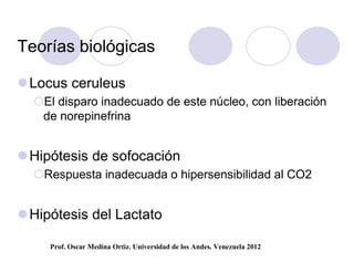 Teorías biológicas

 Locus ceruleus
  El disparo inadecuado de este núcleo, con liberación
   de norepinefrina


 Hipótesis de sofocación
  Respuesta inadecuada o hipersensibilidad al CO2


 Hipótesis del Lactato

     Prof. Oscar Medina Ortiz. Universidad de los Andes. Venezuela 2012
 