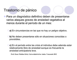 Trastorno de pánico
 Para un diagnóstico definitivo deben de presentarse
  varios ataques graves de ansiedad vegetativa al
  menos durante el período de un mes:

  a) En circunstancias en las que no hay un peligro objetivo.

  b) No deben presentarse sólo en situaciones conocidas o
   previsibles.

  c) En el período entre las crisis el individuo debe además estar
   relativamente libre de ansiedad aunque es frecuente la
   ansiedad anticipatoria leve.
     Prof. Oscar Medina Ortiz. Universidad de los Andes. Venezuela 2012
 