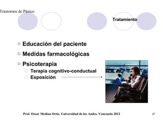 Trastornos de Pánico

                                                                         Tratamiento




          Educación del paciente
          Medidas farmacológicas
          Psicoterapia
               Terapia cognitivo-conductual
               Exposición




             Prof. Oscar Medina Ortiz. Universidad de los Andes. Venezuela 2012        27
 