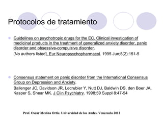 Protocolos de tratamiento
 Guidelines on psychotropic drugs for the EC. Clinical investigation of
  medicinal products in the treatment of generalized anxiety disorder, panic
  disorder and obsessive-compulsive disorder.
  [No authors listed]. Eur Neuropsychopharmacol. 1995 Jun;5(2):151-5




 Consensus statement on panic disorder from the International Consensus
  Group on Depression and Anxiety.
  Ballenger JC, Davidson JR, Lecrubier Y, Nutt DJ, Baldwin DS, den Boer JA,
  Kasper S, Shear MK. J Clin Psychiatry. 1998;59 Suppl 8:47-54



        Prof. Oscar Medina Ortiz. Universidad de los Andes. Venezuela 2012
 