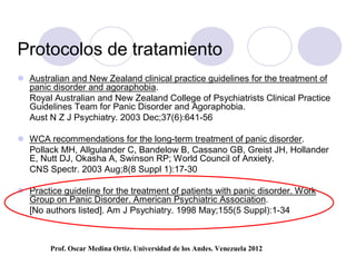 Protocolos de tratamiento
 Australian and New Zealand clinical practice guidelines for the treatment of
  panic disorder and agoraphobia.
  Royal Australian and New Zealand College of Psychiatrists Clinical Practice
  Guidelines Team for Panic Disorder and Agoraphobia.
  Aust N Z J Psychiatry. 2003 Dec;37(6):641-56

 WCA recommendations for the long-term treatment of panic disorder.
  Pollack MH, Allgulander C, Bandelow B, Cassano GB, Greist JH, Hollander
  E, Nutt DJ, Okasha A, Swinson RP; World Council of Anxiety.
  CNS Spectr. 2003 Aug;8(8 Suppl 1):17-30

 Practice guideline for the treatment of patients with panic disorder. Work
  Group on Panic Disorder. American Psychiatric Association.
  [No authors listed]. Am J Psychiatry. 1998 May;155(5 Suppl):1-34



        Prof. Oscar Medina Ortiz. Universidad de los Andes. Venezuela 2012
 