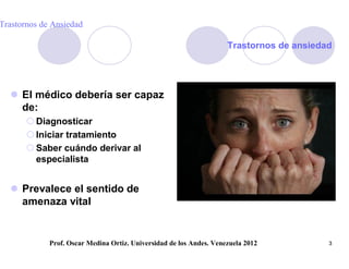 Trastornos de Ansiedad

                                                                     Trastornos de ansiedad




   El médico debería ser capaz
    de:
        Diagnosticar
        Iniciar tratamiento
        Saber cuándo derivar al
         especialista


   Prevalece el sentido de
    amenaza vital


             Prof. Oscar Medina Ortiz. Universidad de los Andes. Venezuela 2012           3
 