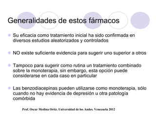 Generalidades de estos fármacos
 Su eficacia como tratamiento inicial ha sido confirmada en
  diversos estudios aleatorizados y controlados

 NO existe suficiente evidencia para sugerir uno superior a otros

 Tampoco para sugerir como rutina un tratamiento combinado
  sobre la monoterapia, sin embargo, esta opción puede
  considerarse en cada caso en particular

 Las benzodiacepinas pueden utilizarse como monoterapia, sólo
  cuando no hay evidencia de depresión u otra patología
  comórbida

      Prof. Oscar Medina Ortiz. Universidad de los Andes. Venezuela 2012
 