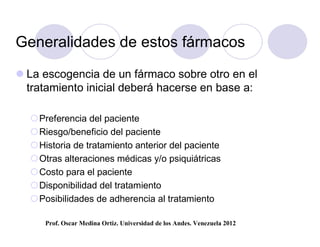 Generalidades de estos fármacos

 La escogencia de un fármaco sobre otro en el
  tratamiento inicial deberá hacerse en base a:

  Preferencia del paciente
  Riesgo/beneficio del paciente
  Historia de tratamiento anterior del paciente
  Otras alteraciones médicas y/o psiquiátricas
  Costo para el paciente
  Disponibilidad del tratamiento
  Posibilidades de adherencia al tratamiento

     Prof. Oscar Medina Ortiz. Universidad de los Andes. Venezuela 2012
 