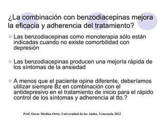 ¿La combinación con benzodiacepinas mejora
la eficacia y adherencia del tratamiento?
 Las benzodiacepinas como monoterapia sólo están
  indicadas cuando no existe comorbilidad con
  depresión

 Las benzodiacepinas producen una mejoría rápida de
  los síntomas de la ansiedad

 A menos que el paciente opine diferente, deberíamos
  utilizar siempre Bz en combinación con el
  antidepresivo en el tratamiento de inicio para el rápido
  control de los síntomas y adherencia al tto.?

      Prof. Oscar Medina Ortiz. Universidad de los Andes. Venezuela 2012
 